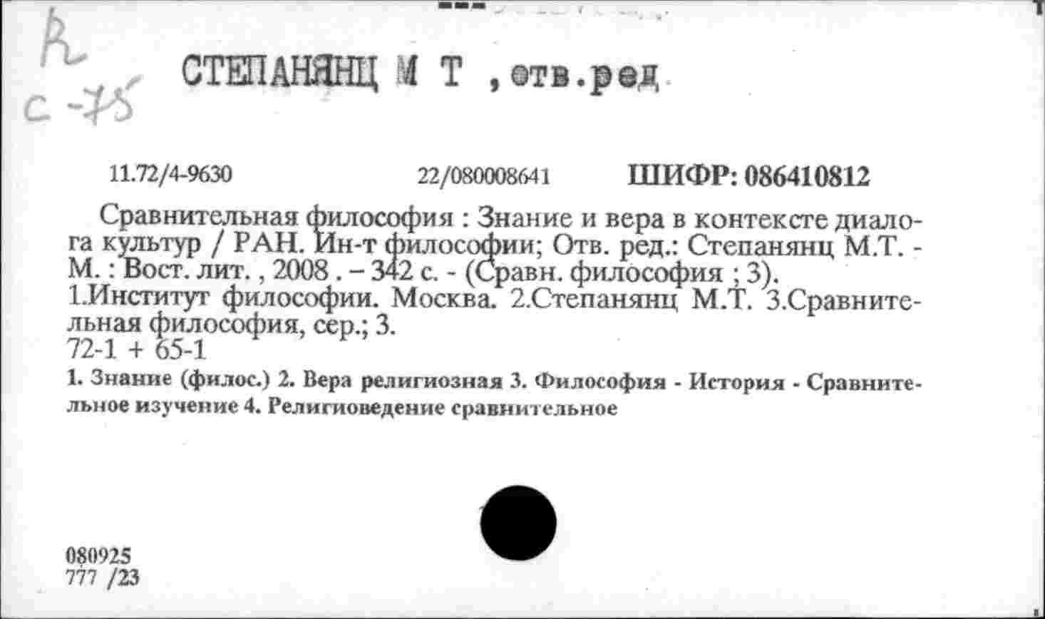 ﻿' ~ л СТЕПАНЯНЦ Т ,@тв.ред
С -^5
11.72/4-9630	22/080008641 ШИФР: 086410812
Сравнительная философия : Знание и вера в контексте диало га культур / РАН. Ин-т философии; Отв. ред.: Степанянц М.Т. М.: Вост. лит., 2008. - 342 с. - (Сравн. философия ; 3).
1.Институт философии. Москва. 2.Степанянц М.Т. З.Сравните льная философия, сер.; 3.
72-1 + 65-1
1. Знание (филос.) 2. Вера религиозная 3. Философия - История - Сравните льное изучение 4. Религиоведение сравнительное
080925
777 /23